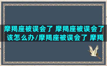 摩羯座被误会了 摩羯座被误会了该怎么办/摩羯座被误会了 摩羯座被误会了该怎么办-我的网站